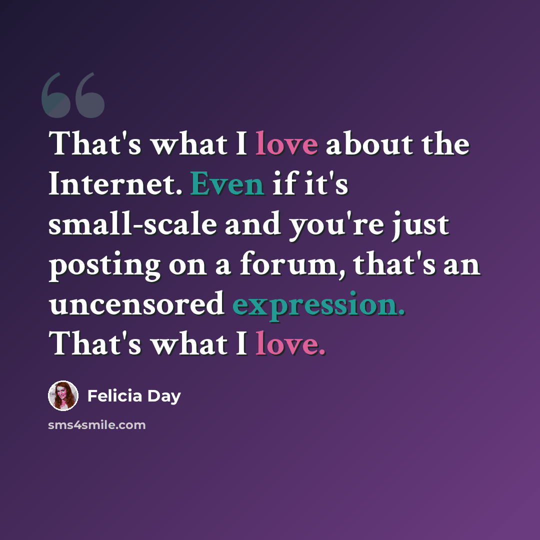 “That's what I love about the Internet. Even if it's small-scale and you're just posting on a forum, that's an uncensored expression. That's what I love.” quote by Felicia Day