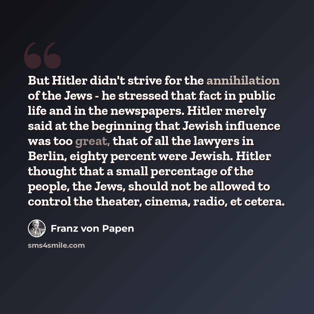 “But Hitler didn't strive for the annihilation of the Jews - he stressed that fact in public life and in the newspapers. Hitler merely said at the beginning that Jewish influence was too great, that of all the lawyers in Berlin, eighty percent were Jewish. Hitler thought that a small percentage of…” quote by Franz von Papen