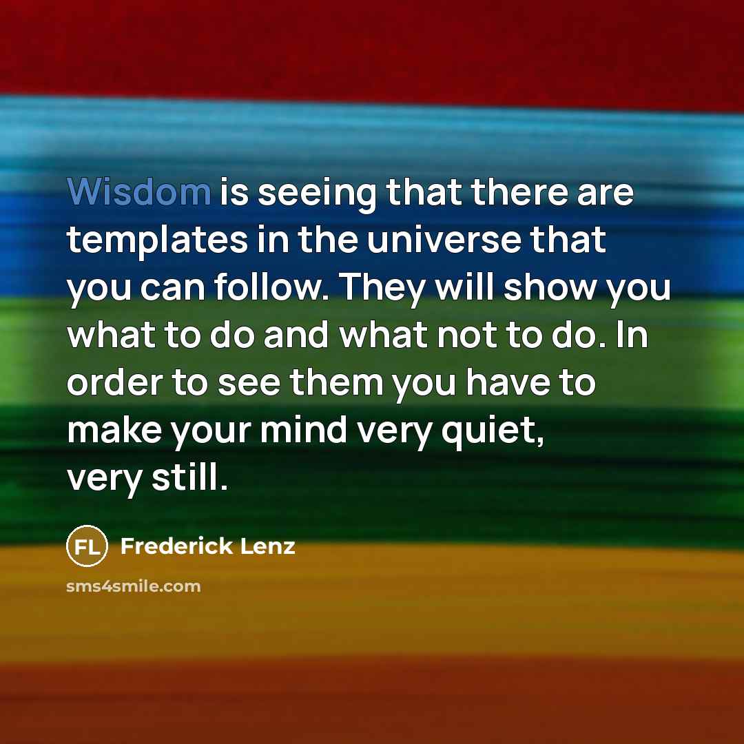“Wisdom is seeing that there are templates in the universe that you can follow. They will show you what to do and what not to do. In order to see them you have to make your mind very quiet, very still.” quote by Frederick Lenz