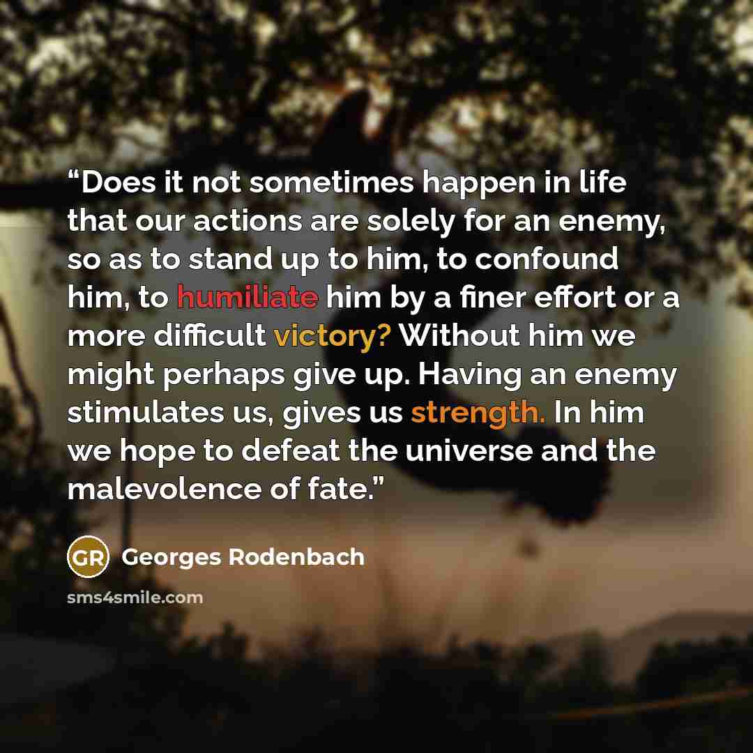“Does it not sometimes happen in life that our actions are solely for an enemy, so as to stand up to him, to confound him, to humiliate him by a finer effort or a more difficult victory? Without him we might perhaps give up. Having an enemy stimulates us, gives us strength. In him we hope to defeat…” quote by Georges Rodenbach