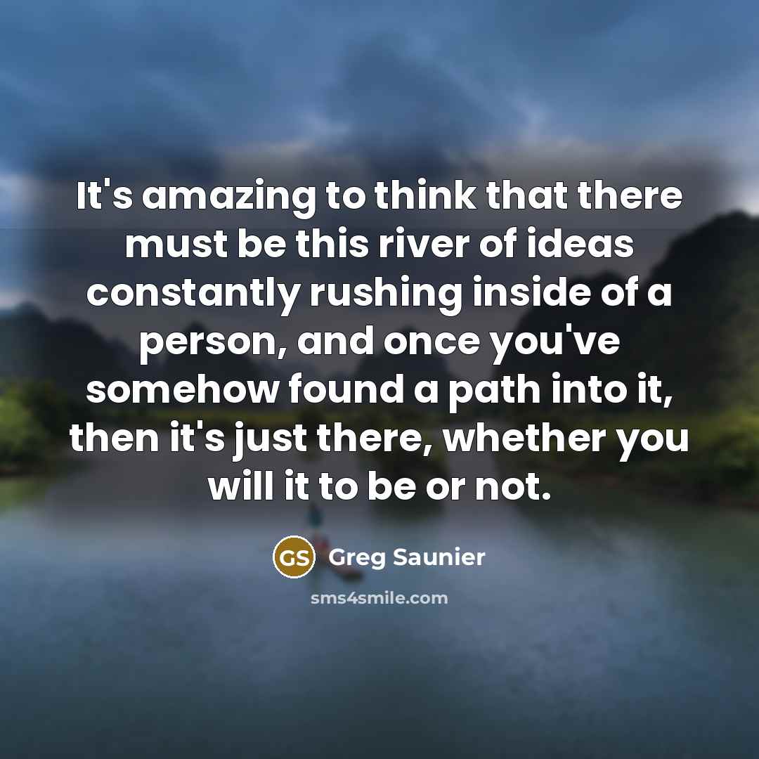 “It's amazing to think that there must be this river of ideas constantly rushing inside of a person, and once you've somehow found a path into it, then it's just there, whether you will it to be or not.” quote by Greg Saunier