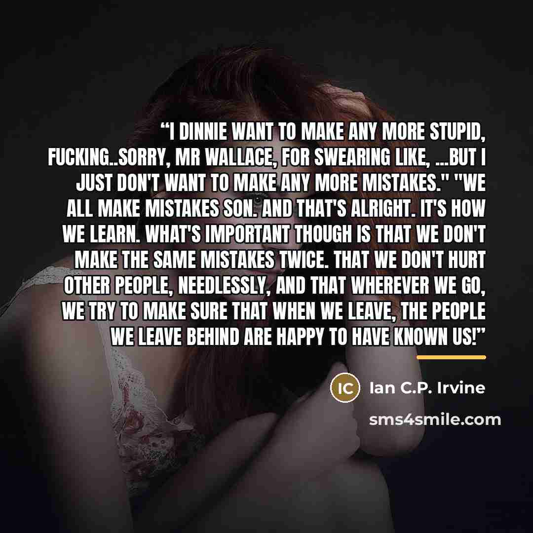 “I dinnie want to make any more stupid, fucking..sorry, Mr Wallace, for swearing like, ...but I just don't want to make any more mistakes." "We all make mistakes son. And that's alright. It's how we learn. What's important though is that we don't make the same mistakes twice. That we don't hurt…” quote by Ian C.P. Irvine