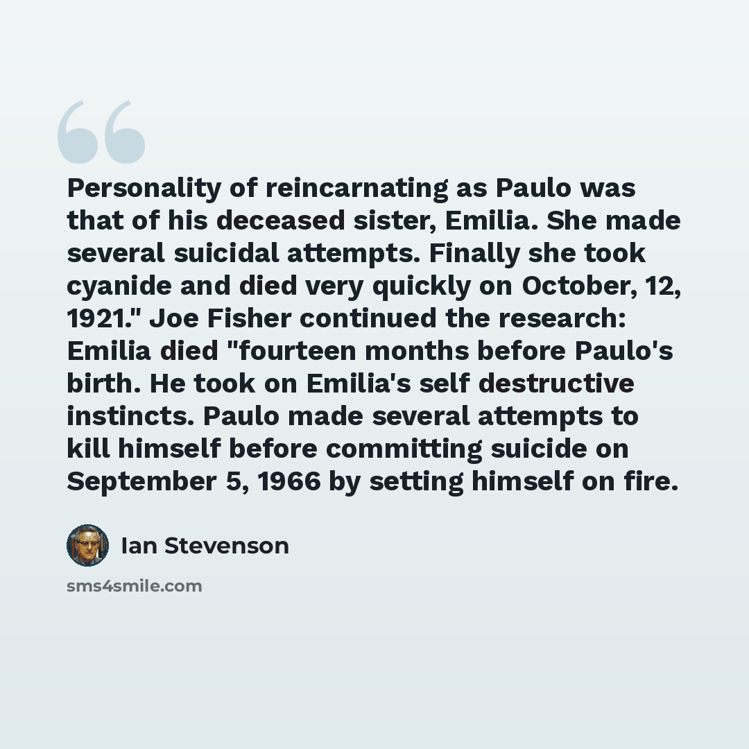 “Personality of reincarnating as Paulo was that of his deceased sister, Emilia. She made several suicidal attempts. Finally she took cyanide and died very quickly on October, 12, 1921." Joe Fisher continued the research: Emilia died "fourteen months before Paulo's birth. He took on Emilia's self…” quote by Ian Stevenson