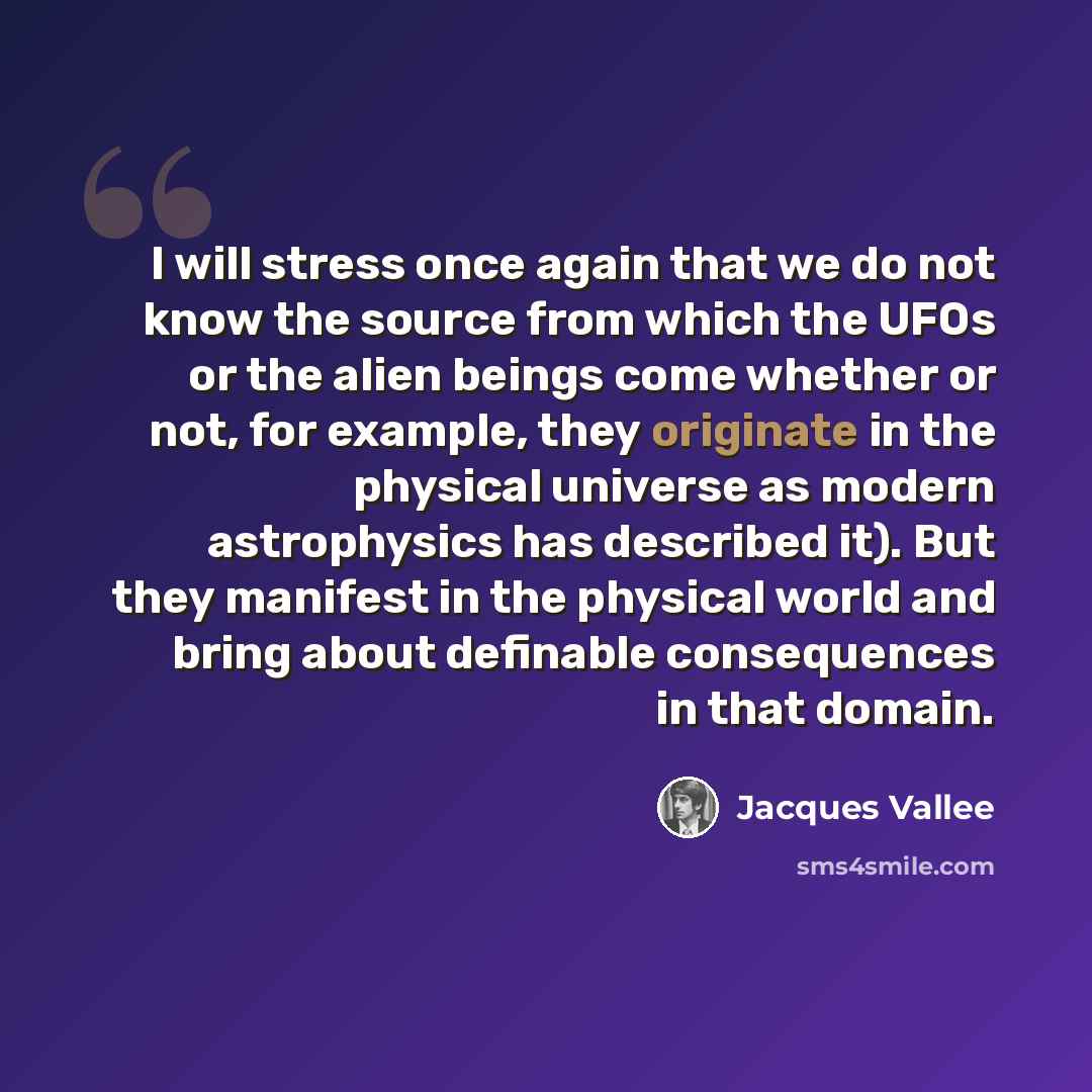 “I will stress once again that we do not know the source from which the UFOs or the alien beings come whether or not, for example, they originate in the physical universe as modern astrophysics has described it). But they manifest in the physical world and bring about definable consequences in that…” quote by Jacques Vallee