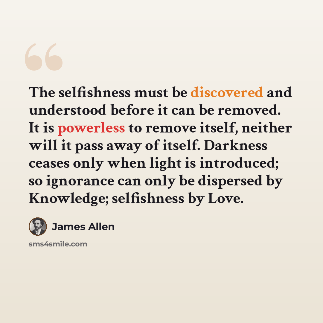 “The selfishness must be discovered and understood before it can be removed. It is powerless to remove itself, neither will it pass away of itself. Darkness ceases only when light is introduced; so ignorance can only be dispersed by Knowledge; selfishness by Love.” quote by James Allen