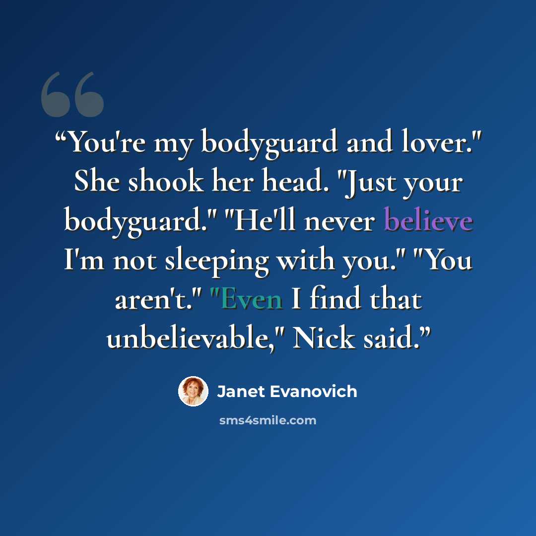 “You're my bodyguard and lover." She shook her head. "Just your bodyguard." "He'll never believe I'm not sleeping with you." "You aren't." "Even I find that unbelievable," Nick said.” quote by Janet Evanovich