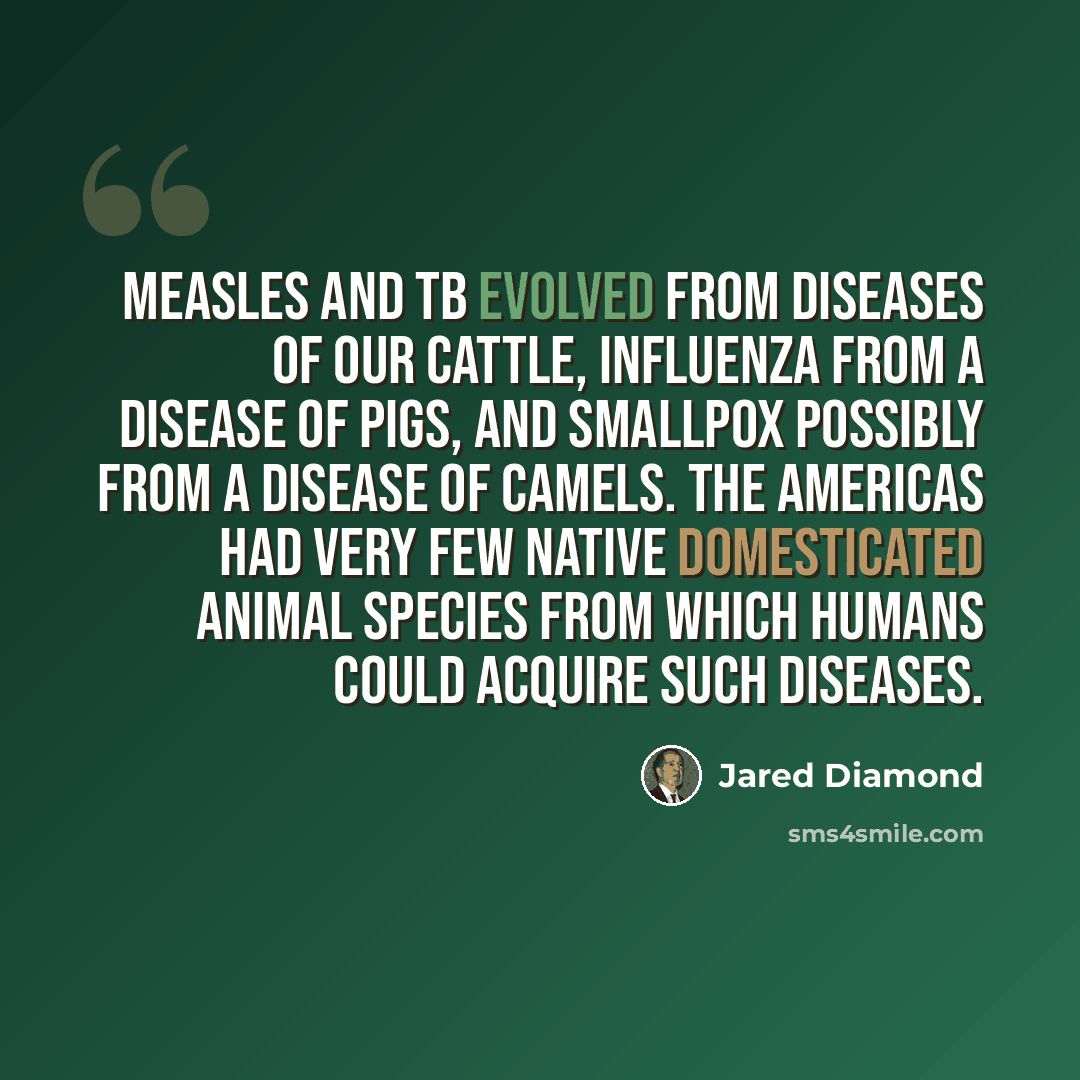 “Measles and TB evolved from diseases of our cattle, influenza from a disease of pigs, and smallpox possibly from a disease of camels. The Americas had very few native domesticated animal species from which humans could acquire such diseases.” quote by Jared Diamond