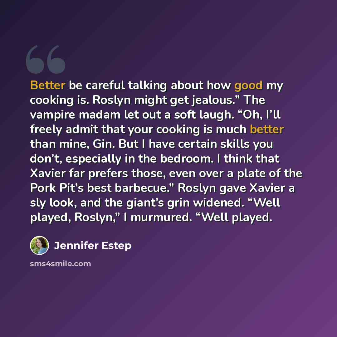 “Better be careful talking about how good my cooking is. Roslyn might get jealous.” The vampire madam let out a soft laugh. “Oh, I’ll freely admit that your cooking is much better than mine, Gin. But I have certain skills you don’t, especially in the bedroom. I think that Xavier far prefers those…” quote by Jennifer Estep