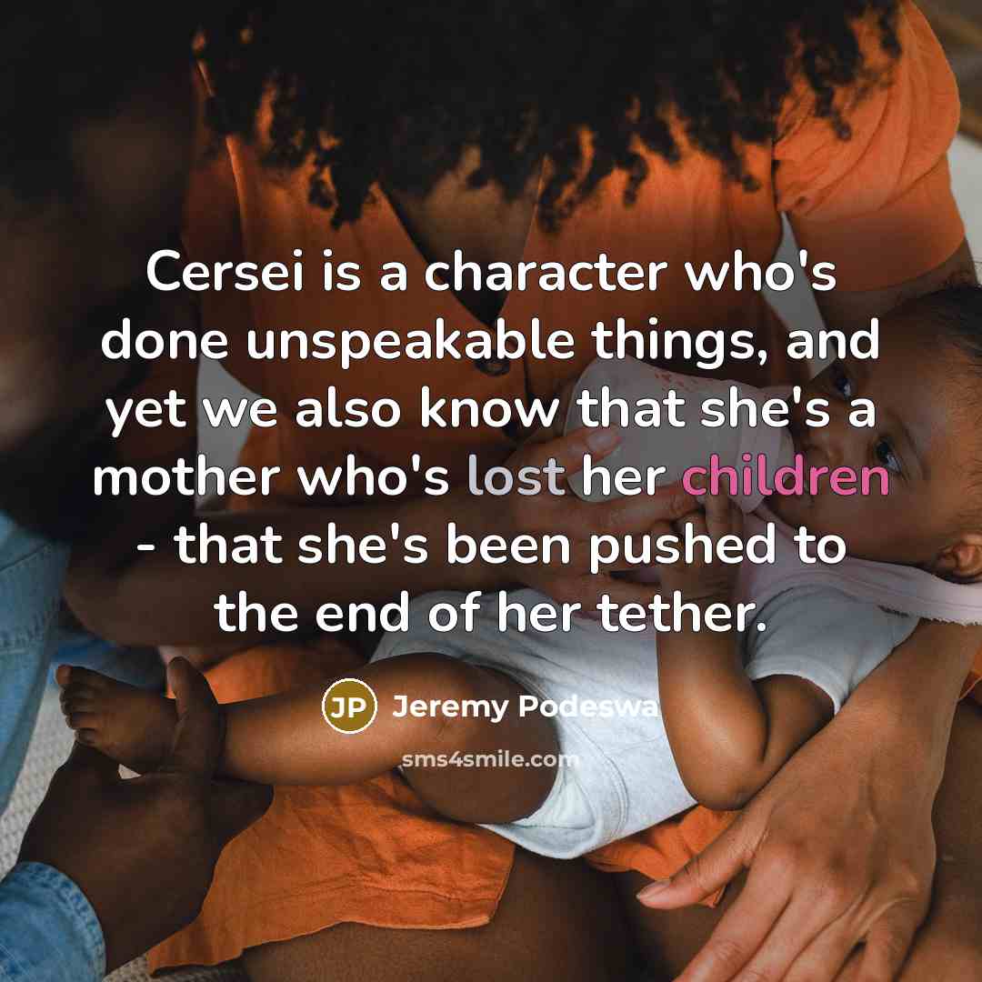 “Cersei is a character who's done unspeakable things, and yet we also know that she's a mother who's lost her children - that she's been pushed to the end of her tether.” quote by Jeremy Podeswa