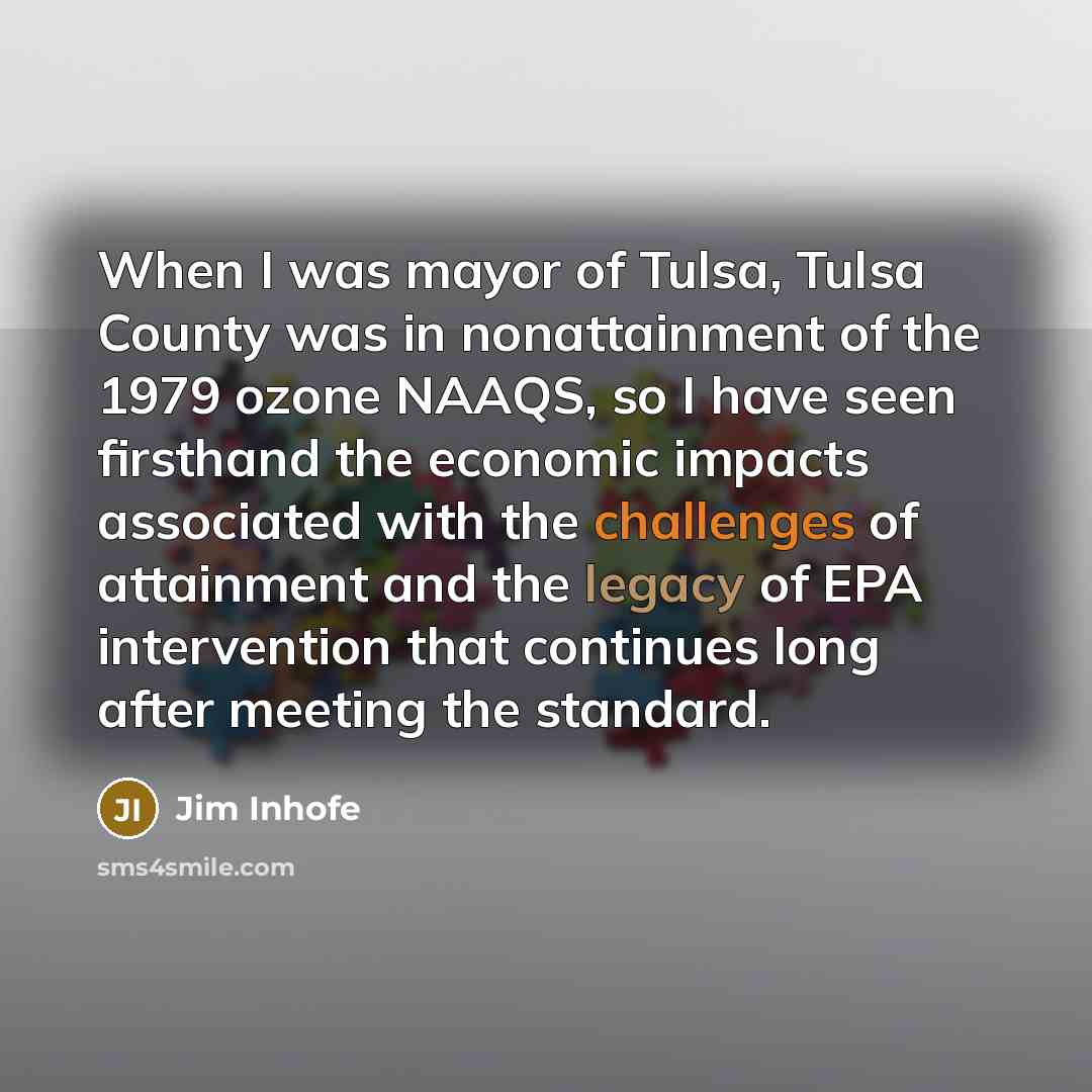 “When I was mayor of Tulsa, Tulsa County was in nonattainment of the 1979 ozone NAAQS, so I have seen firsthand the economic impacts associated with the challenges of attainment and the legacy of EPA intervention that continues long after meeting the standard.” quote by Jim Inhofe