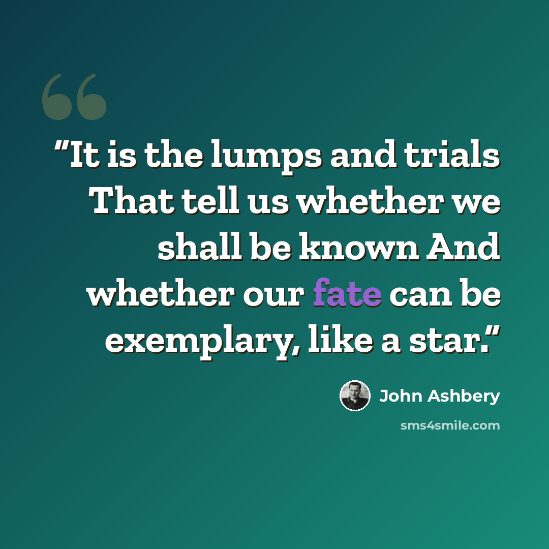“It is the lumps and trials That tell us whether we shall be known And whether our fate can be exemplary, like a star.” quote by John Ashbery