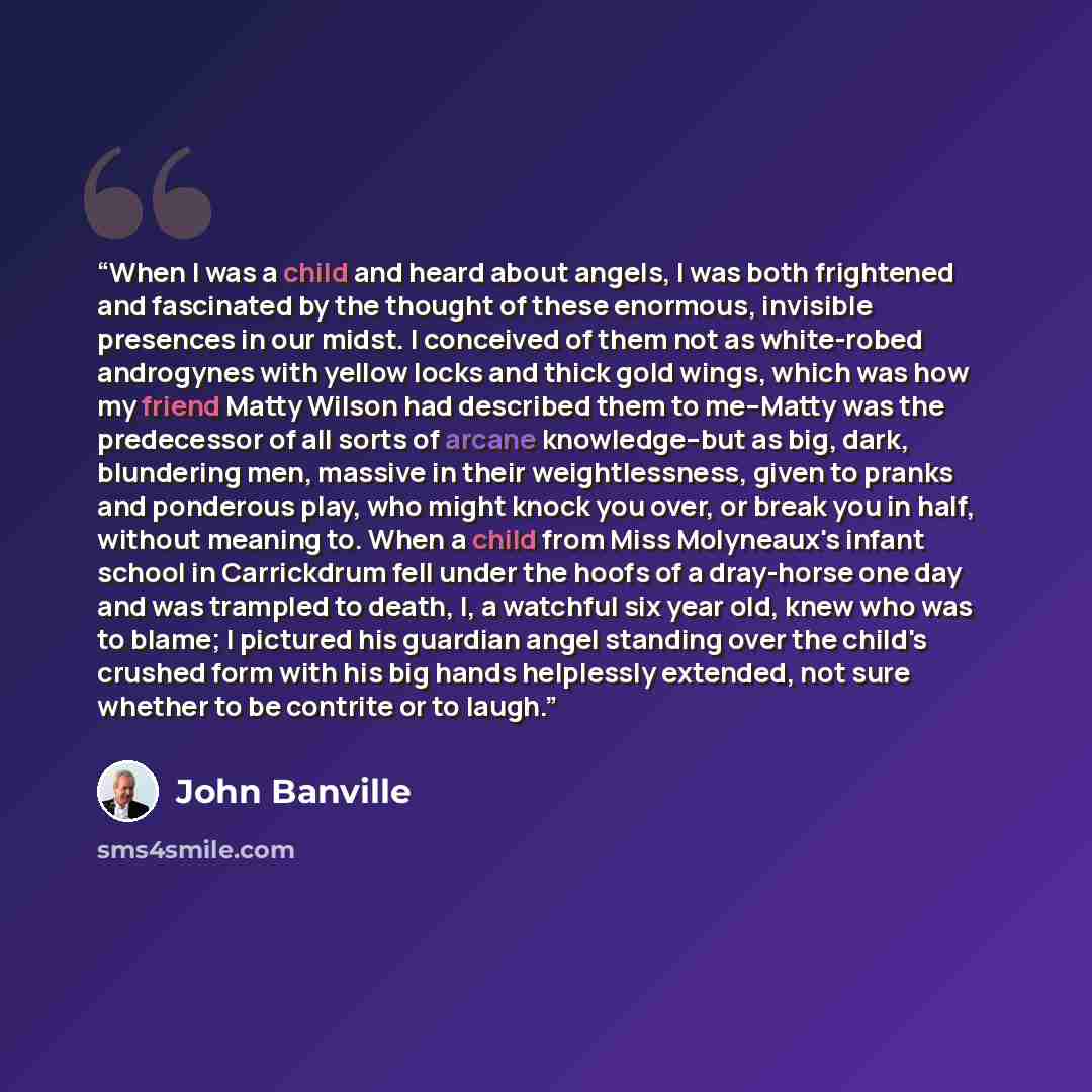 “When I was a child and heard about angels, I was both frightened and fascinated by the thought of these enormous, invisible presences in our midst. I conceived of them not as white-robed androgynes with yellow locks and thick gold wings, which was how my friend Matty Wilson had described them to…” quote by John Banville