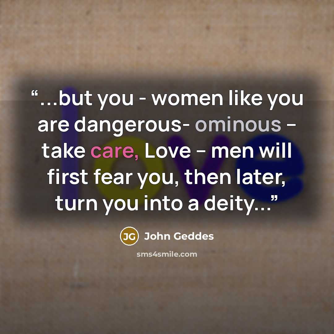 “...but you - women like you are dangerous- ominous – take care, Love – men will first fear you, then later, turn you into a deity...” quote by John Geddes