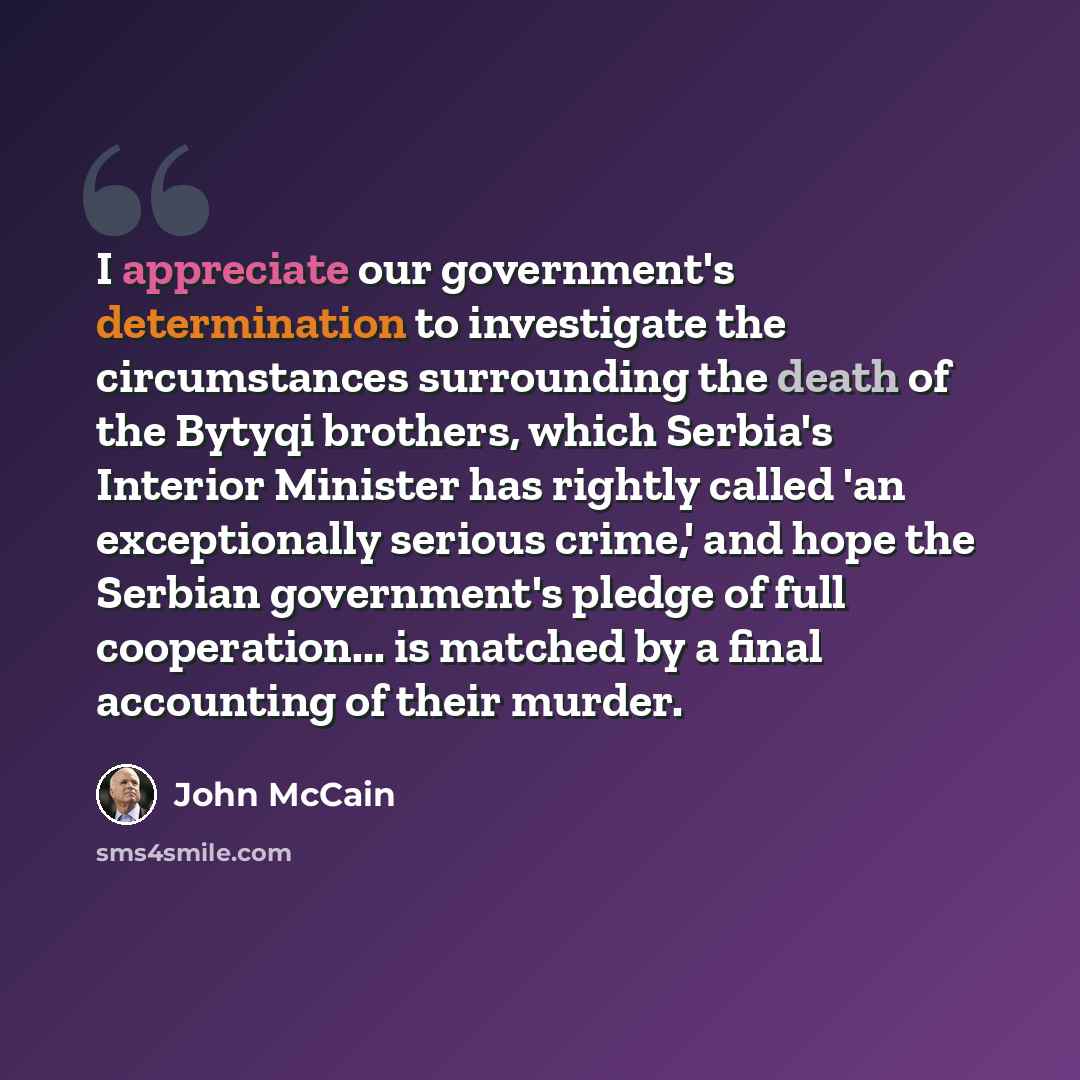 “I appreciate our government's determination to investigate the circumstances surrounding the death of the Bytyqi brothers, which Serbia's Interior Minister has rightly called 'an exceptionally serious crime,' and hope the Serbian government's pledge of full cooperation... is matched by a final…” quote by John McCain