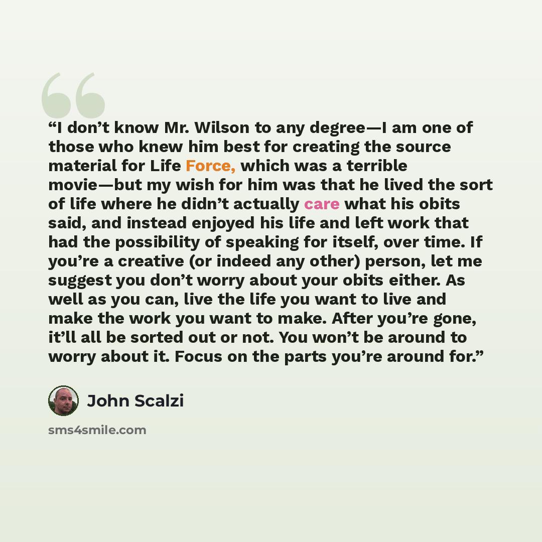 “I don’t know Mr. Wilson to any degree—I am one of those who knew him best for creating the source material for Life Force, which was a terrible movie—but my wish for him was that he lived the sort of life where he didn’t actually care what his obits said, and instead enjoyed his life and left work…” quote by John Scalzi