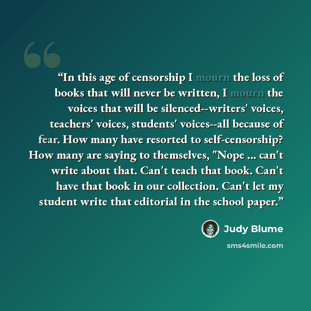 “In this age of censorship I mourn the loss of books that will never be written, I mourn the voices that will be silenced--writers' voices, teachers' voices, students' voices--all because of fear. How many have resorted to self-censorship? How many are saying to themselves, "Nope ... can't write…” quote by Judy Blume