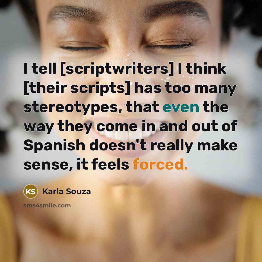 “I tell [scriptwriters] I think [their scripts] has too many stereotypes, that even the way they come in and out of Spanish doesn't really make sense, it feels forced.” quote by Karla Souza