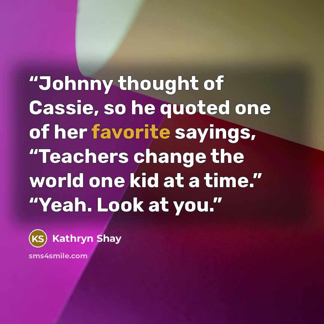 “Johnny thought of Cassie, so he quoted one of her favorite sayings, “Teachers change the world one kid at a time.” “Yeah. Look at you.” quote by Kathryn Shay