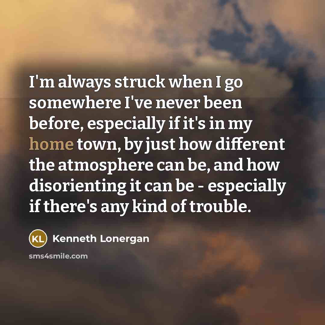 “I'm always struck when I go somewhere I've never been before, especially if it's in my home town, by just how different the atmosphere can be, and how disorienting it can be - especially if there's any kind of trouble.” quote by Kenneth Lonergan