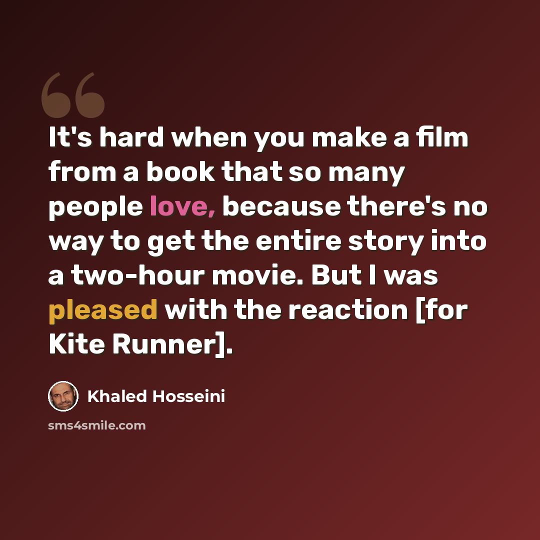 “It's hard when you make a film from a book that so many people love, because there's no way to get the entire story into a two-hour movie. But I was pleased with the reaction [for Kite Runner].” quote by Khaled Hosseini