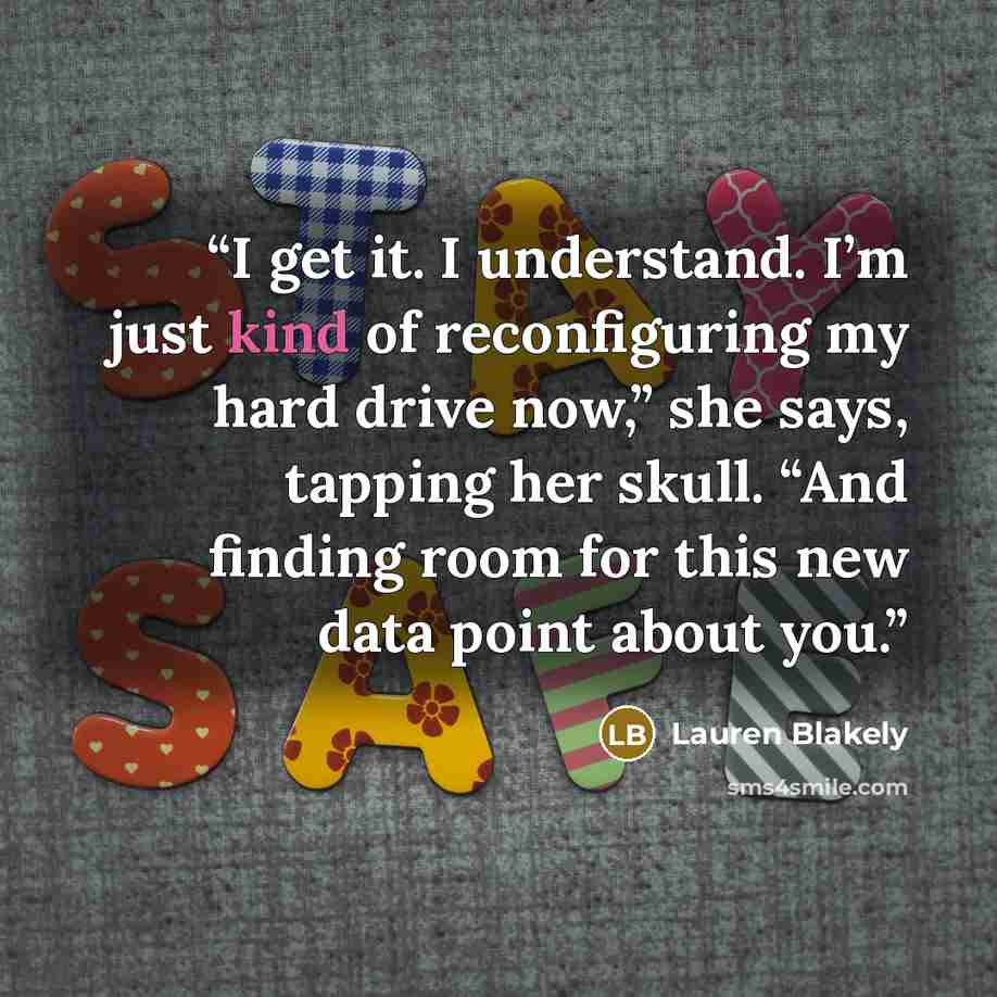 “I get it. I understand. I’m just kind of reconfiguring my hard drive now,” she says, tapping her skull. “And finding room for this new data point about you.” quote by Lauren Blakely
