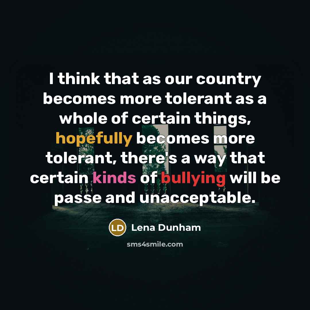 “I think that as our country becomes more tolerant as a whole of certain things, hopefully becomes more tolerant, there's a way that certain kinds of bullying will be passe and unacceptable.” quote by Lena Dunham