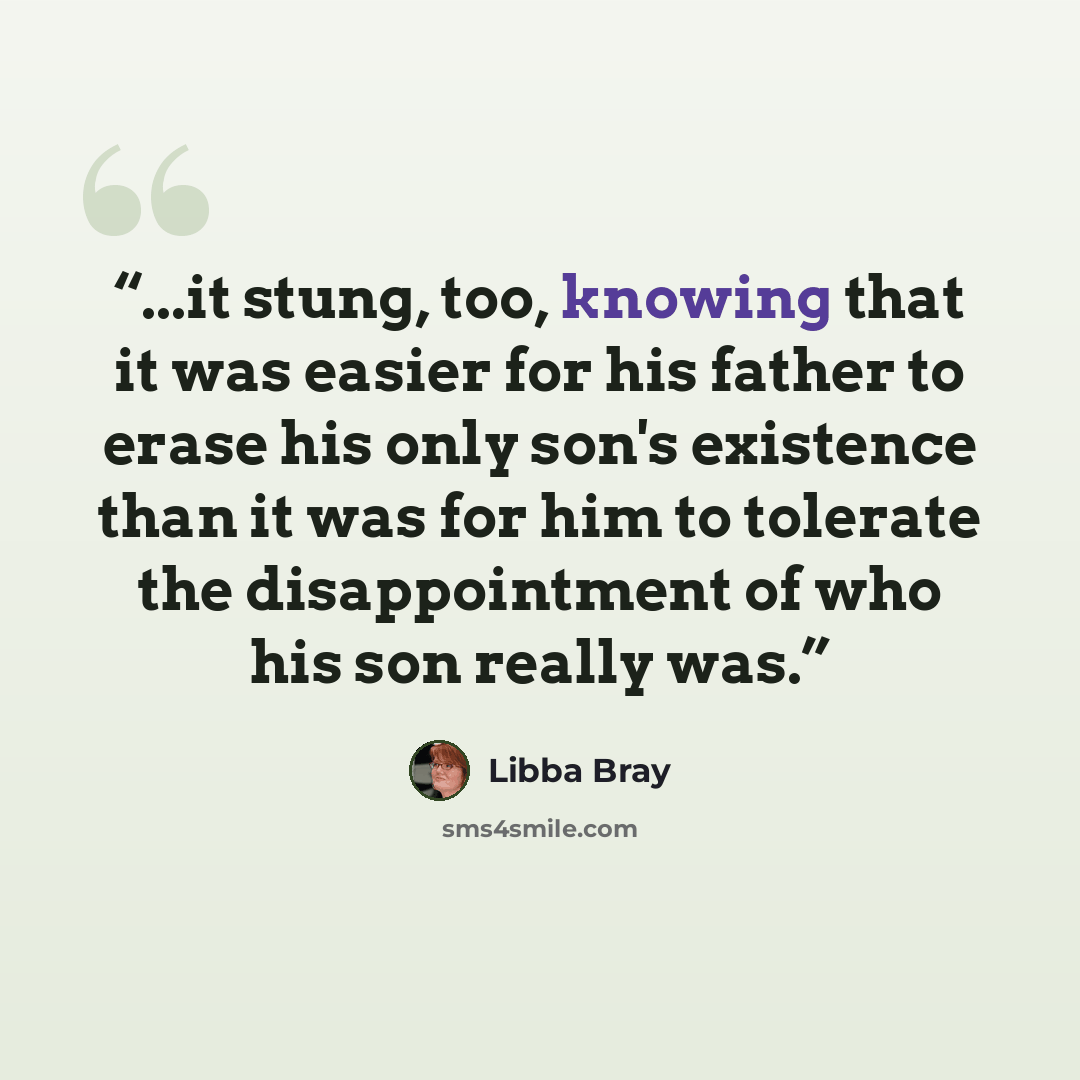 “...it stung, too, knowing that it was easier for his father to erase his only son's existence than it was for him to tolerate the disappointment of who his son really was.” quote by Libba Bray