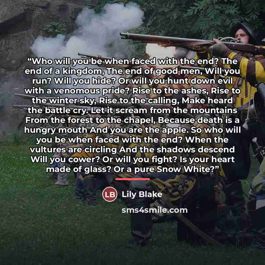 “Who will you be when faced with the end? The end of a kingdom, The end of good men, Will you run? Will you hide? Or will you hunt down evil with a venomous pride? Rise to the ashes, Rise to the winter sky, Rise to the calling, Make heard the battle cry. Let it scream from the mountains From the…” quote by Lily Blake