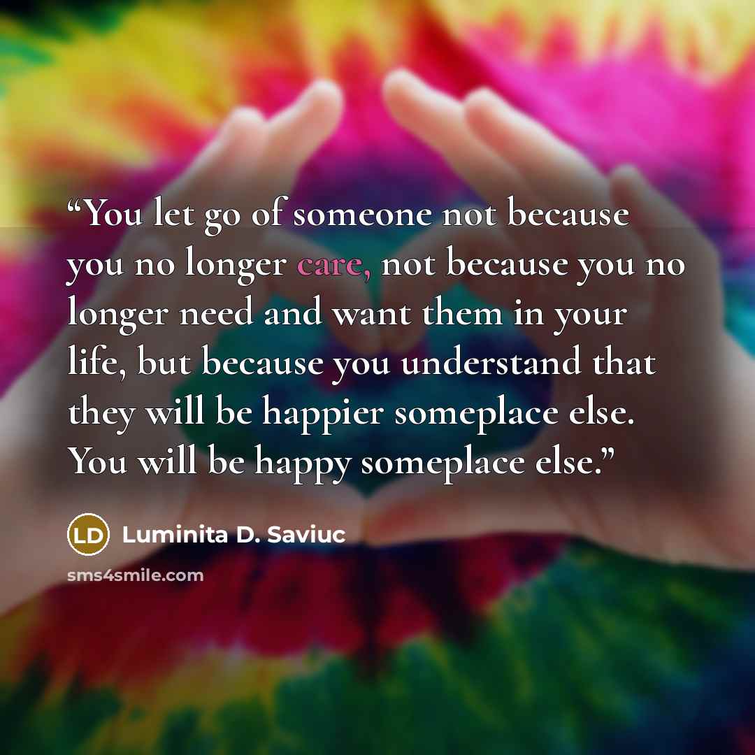 “You let go of someone not because you no longer care, not because you no longer need and want them in your life, but because you understand that they will be happier someplace else. You will be happy someplace else.” quote by Luminita D. Saviuc