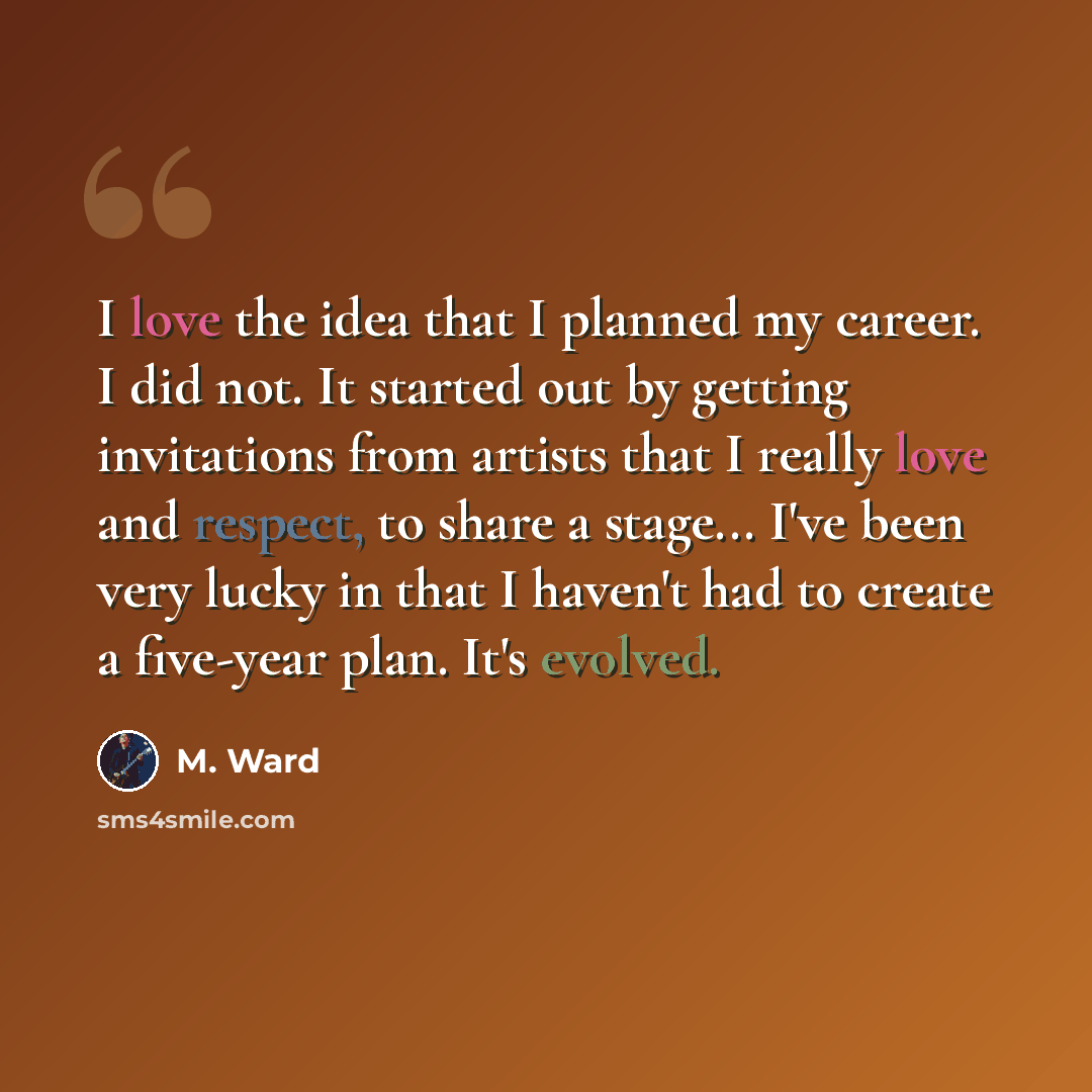 “I love the idea that I planned my career. I did not. It started out by getting invitations from artists that I really love and respect, to share a stage... I've been very lucky in that I haven't had to create a five-year plan. It's evolved.” quote by M. Ward