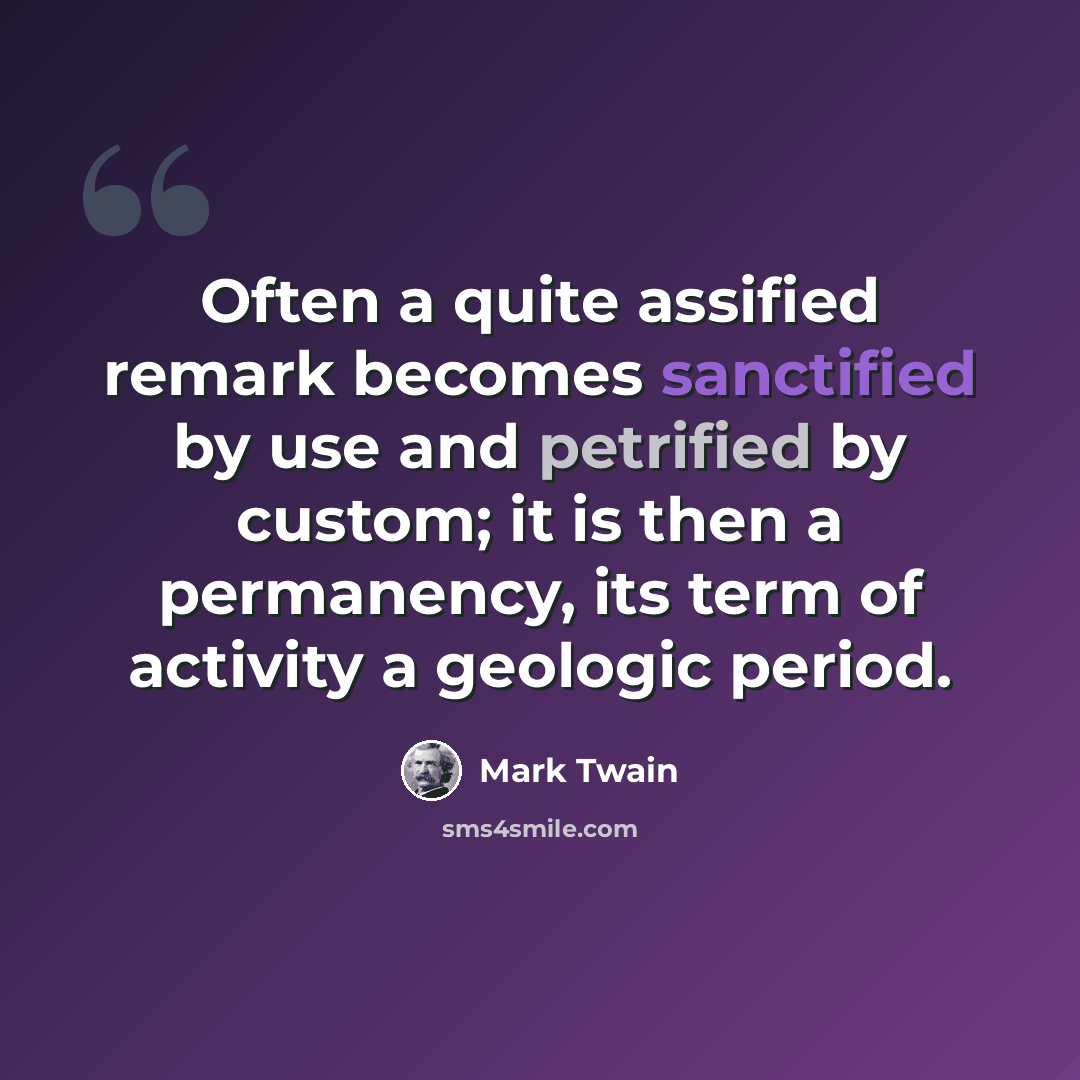 “Often a quite assified remark becomes sanctified by use and petrified by custom; it is then a permanency, its term of activity a geologic period.” quote by Mark Twain