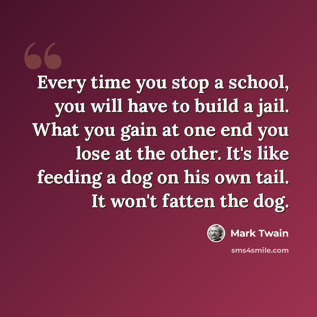 “Every time you stop a school, you will have to build a jail. What you gain at one end you lose at the other. It's like feeding a dog on his own tail. It won't fatten the dog.” quote by Mark Twain