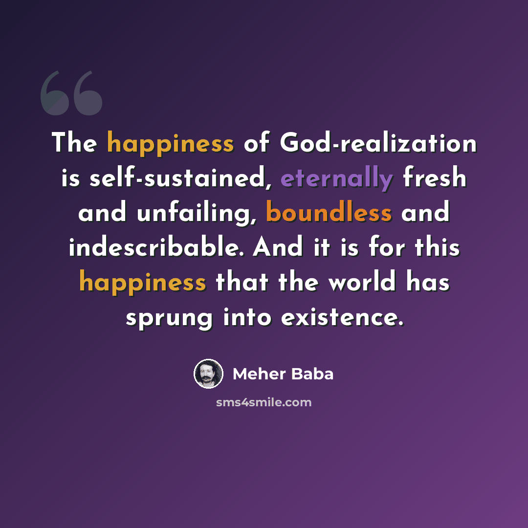 “The happiness of God-realization is self-sustained, eternally fresh and unfailing, boundless and indescribable. And it is for this happiness that the world has sprung into existence.” quote by Meher Baba