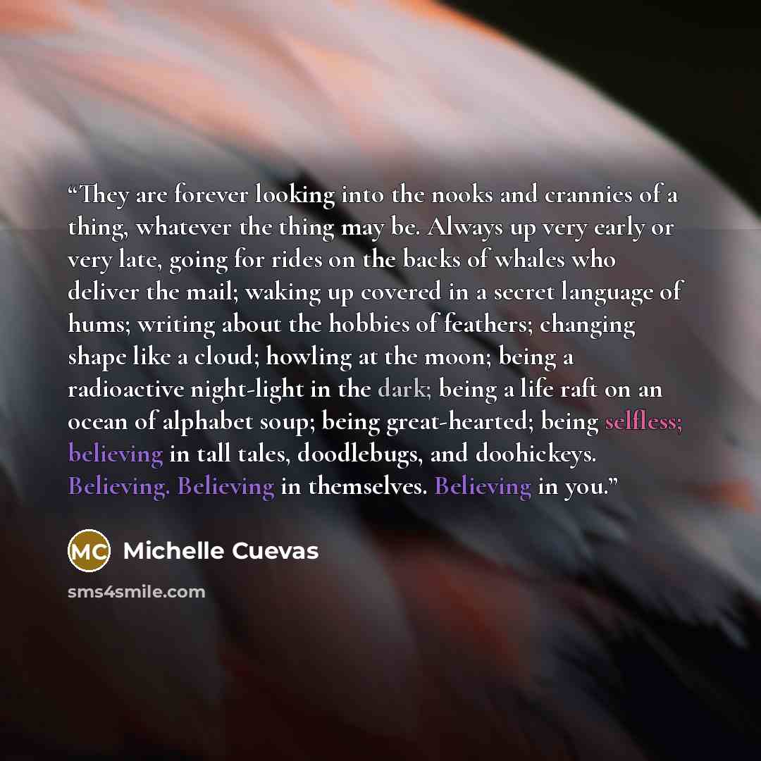 “They are forever looking into the nooks and crannies of a thing, whatever the thing may be. Always up very early or very late, going for rides on the backs of whales who deliver the mail; waking up covered in a secret language of hums; writing about the hobbies of feathers; changing shape like a…” quote by Michelle Cuevas