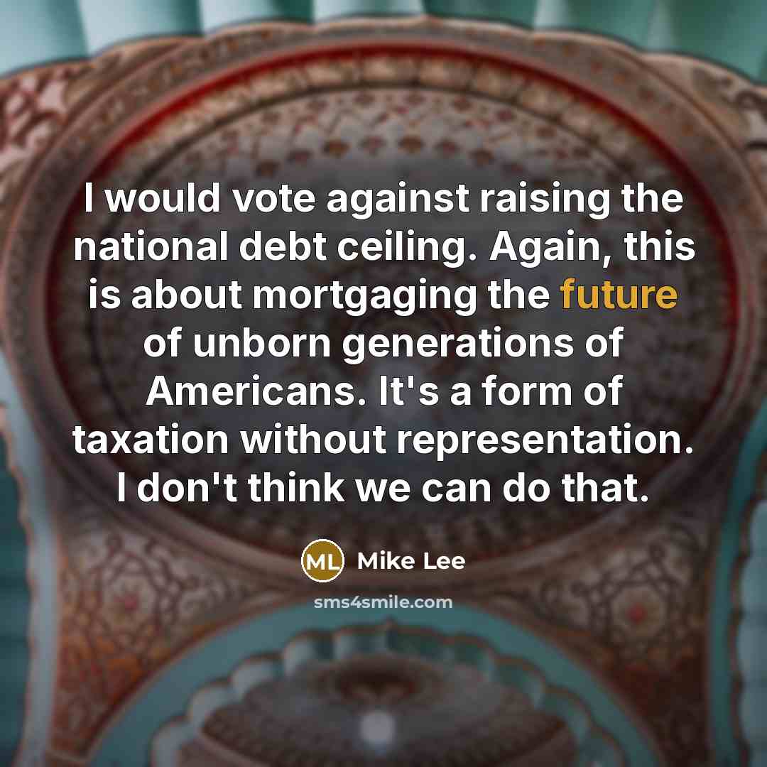 “I would vote against raising the national debt ceiling. Again, this is about mortgaging the future of unborn generations of Americans. It's a form of taxation without representation. I don't think we can do that.” quote by Mike Lee