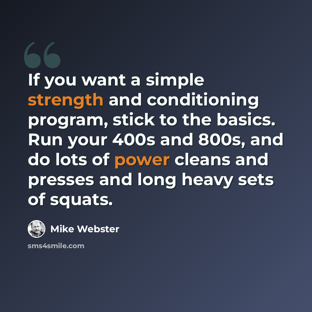 “If you want a simple strength and conditioning program, stick to the basics. Run your 400s and 800s, and do lots of power cleans and presses and long heavy sets of squats.” quote by Mike Webster