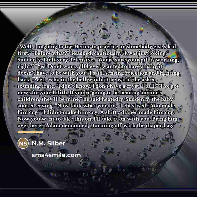“Well, I'm going to try. Better to practice on somebody else's kid first." "Before what?" he asked, cautiously. "I was just joking." Suddenly, I felt very defensive. "You're sure your pill is working, right?" "Yes! Don't worry, If I ever wanted to have a baby it doesn't have to be with you," I…” quote by N.M. Silber