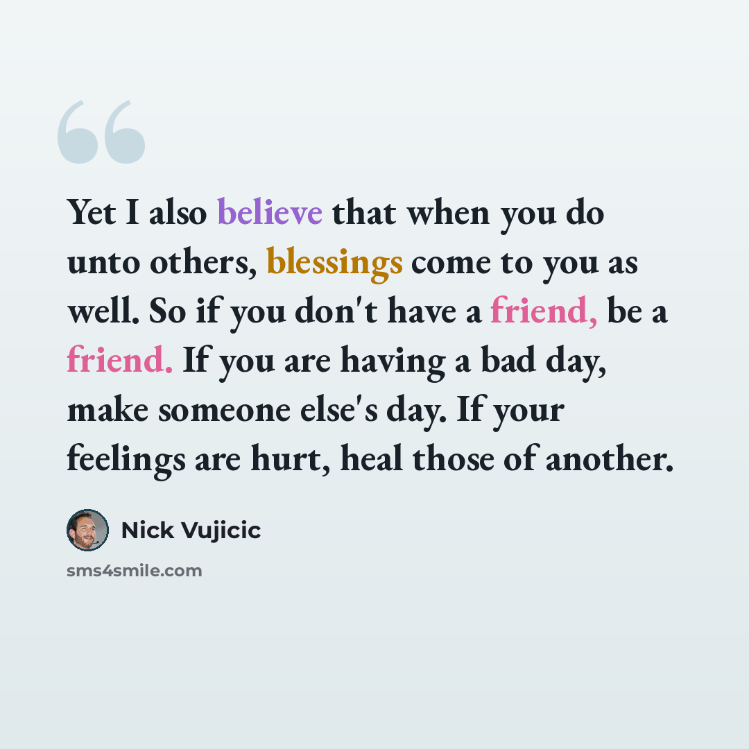 “Yet I also believe that when you do unto others, blessings come to you as well. So if you don't have a friend, be a friend. If you are having a bad day, make someone else's day. If your feelings are hurt, heal those of another.” quote by Nick Vujicic