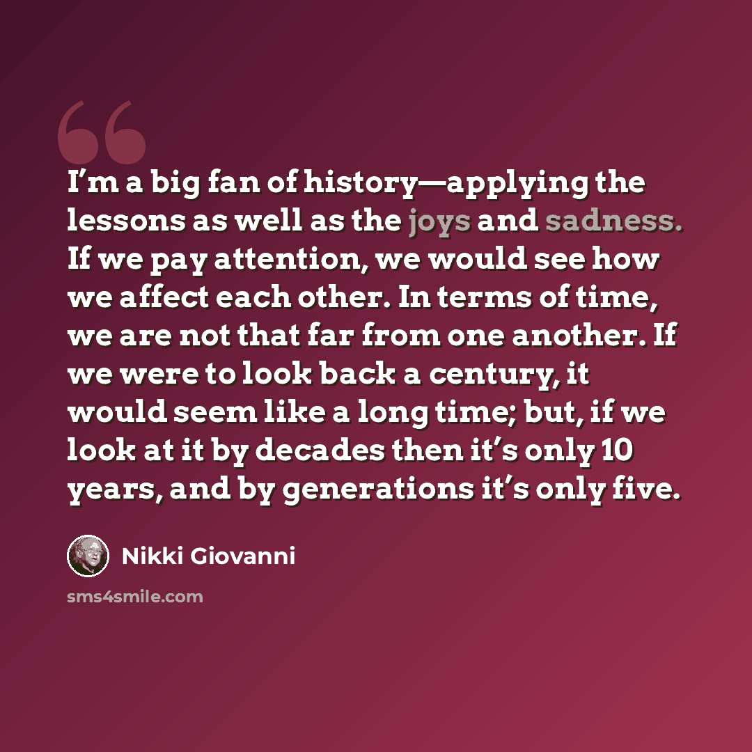 “I’m a big fan of history—applying the lessons as well as the joys and sadness. If we pay attention, we would see how we affect each other. In terms of time, we are not that far from one another. If we were to look back a century, it would seem like a long time; but, if we look at it by decades…” quote by Nikki Giovanni