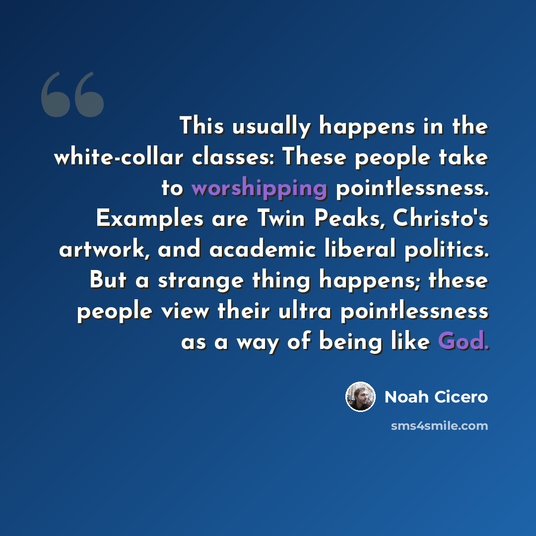 “This usually happens in the white-collar classes: These people take to worshipping pointlessness. Examples are Twin Peaks, Christo's artwork, and academic liberal politics. But a strange thing happens; these people view their ultra pointlessness as a way of being like God.” quote by Noah Cicero
