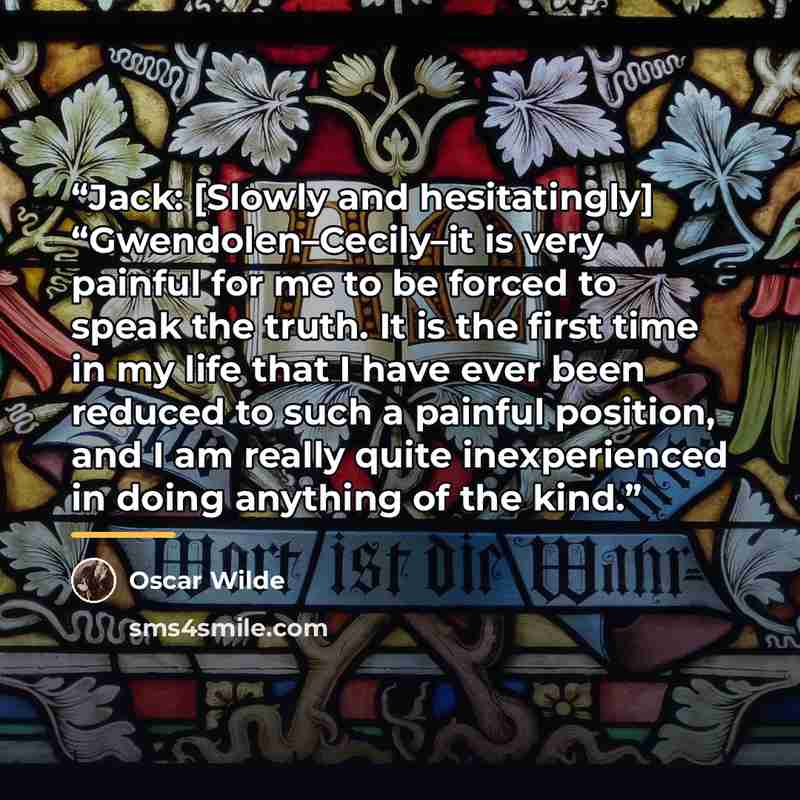 “Jack: [Slowly and hesitatingly] “Gwendolen–Cecily–it is very painful for me to be forced to speak the truth. It is the first time in my life that I have ever been reduced to such a painful position, and I am really quite inexperienced in doing anything of the kind.” quote by Oscar Wilde