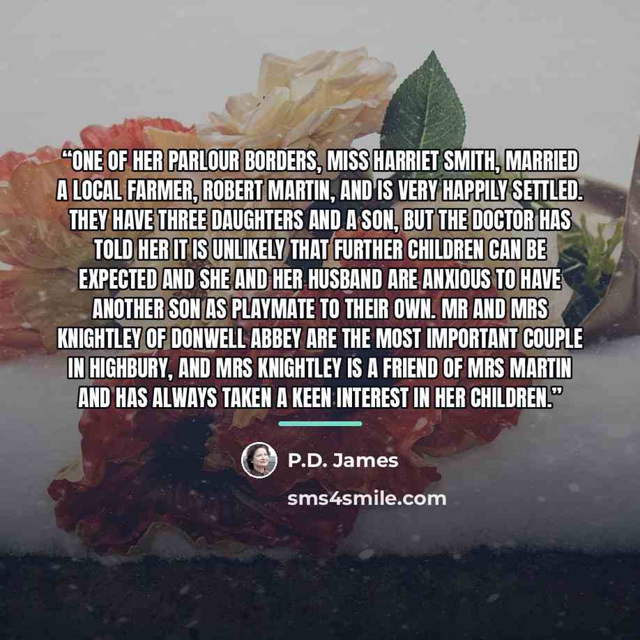 “One of her parlour borders, Miss Harriet Smith, married a local farmer, Robert Martin, and is very happily settled. They have three daughters and a son, but the doctor has told her it is unlikely that further children can be expected and she and her husband are anxious to have another son as…” quote by P.D. James