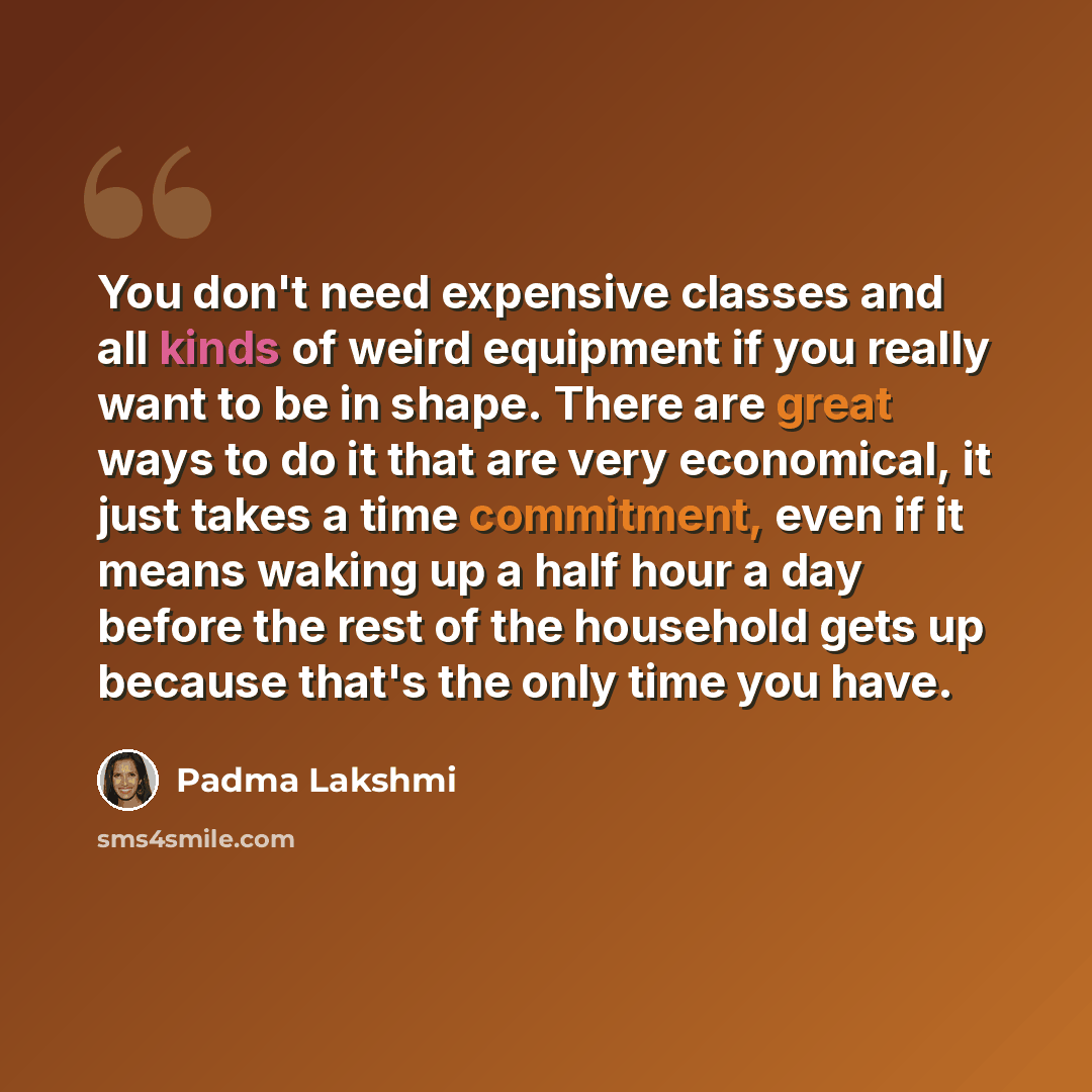 “You don't need expensive classes and all kinds of weird equipment if you really want to be in shape. There are great ways to do it that are very economical, it just takes a time commitment, even if it means waking up a half hour a day before the rest of the household gets up because that's the…” quote by Padma Lakshmi