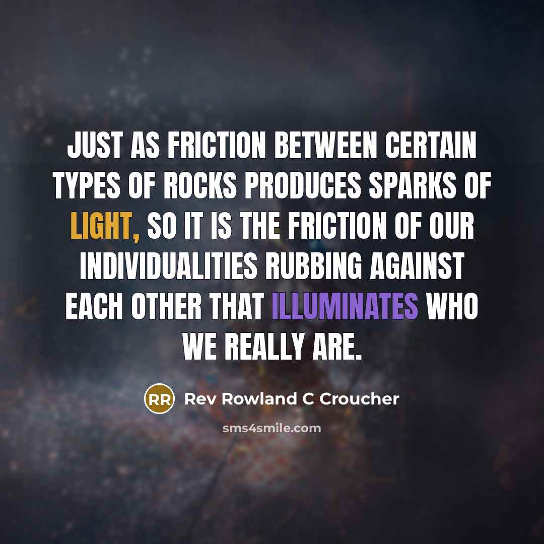 “Just as friction between certain types of rocks produces sparks of light, so it is the friction of our individualities rubbing against each other that illuminates who we really are.” quote by Rev Rowland C Croucher