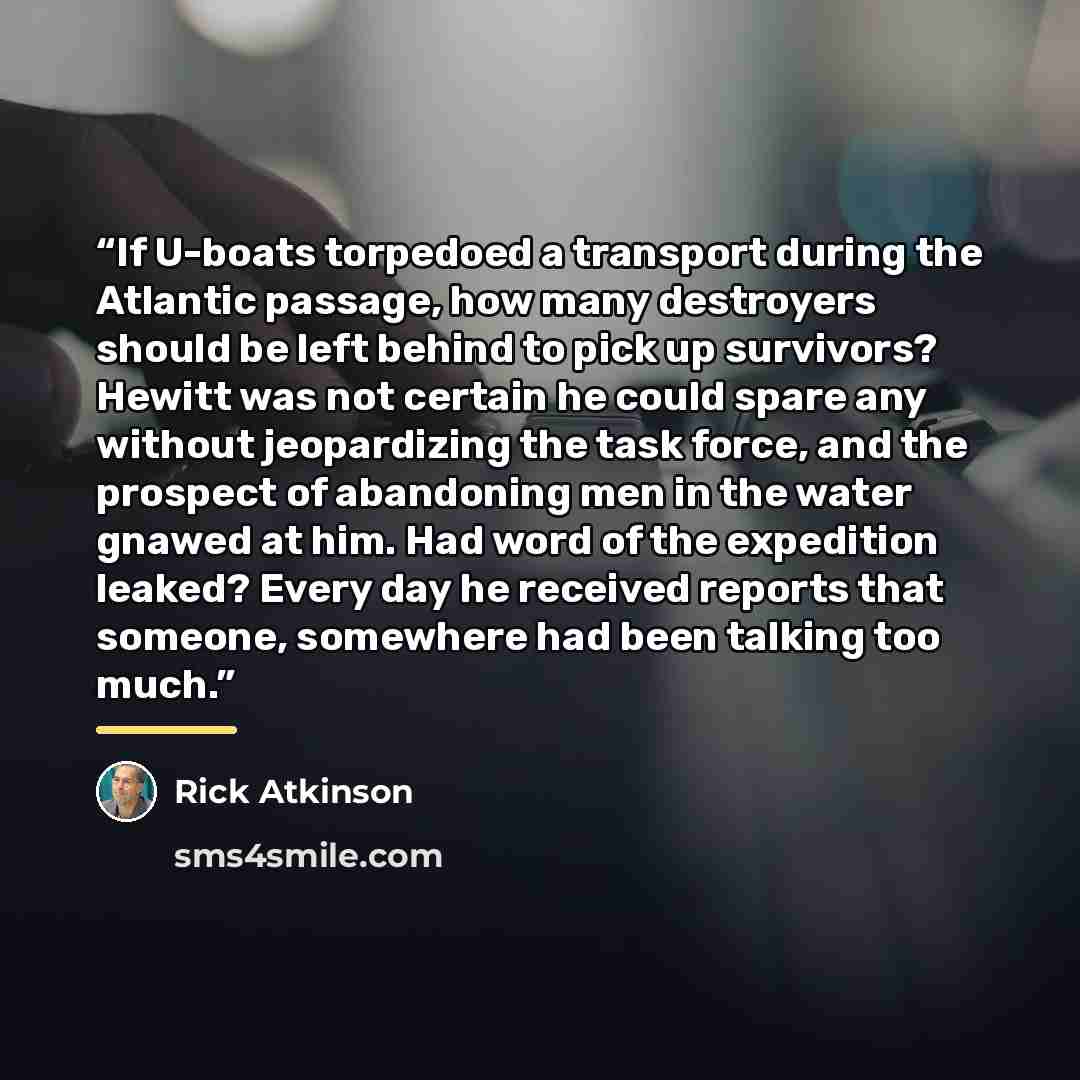 “If U-boats torpedoed a transport during the Atlantic passage, how many destroyers should be left behind to pick up survivors? Hewitt was not certain he could spare any without jeopardizing the task force, and the prospect of abandoning men in the water gnawed at him. Had word of the expedition…” quote by Rick Atkinson