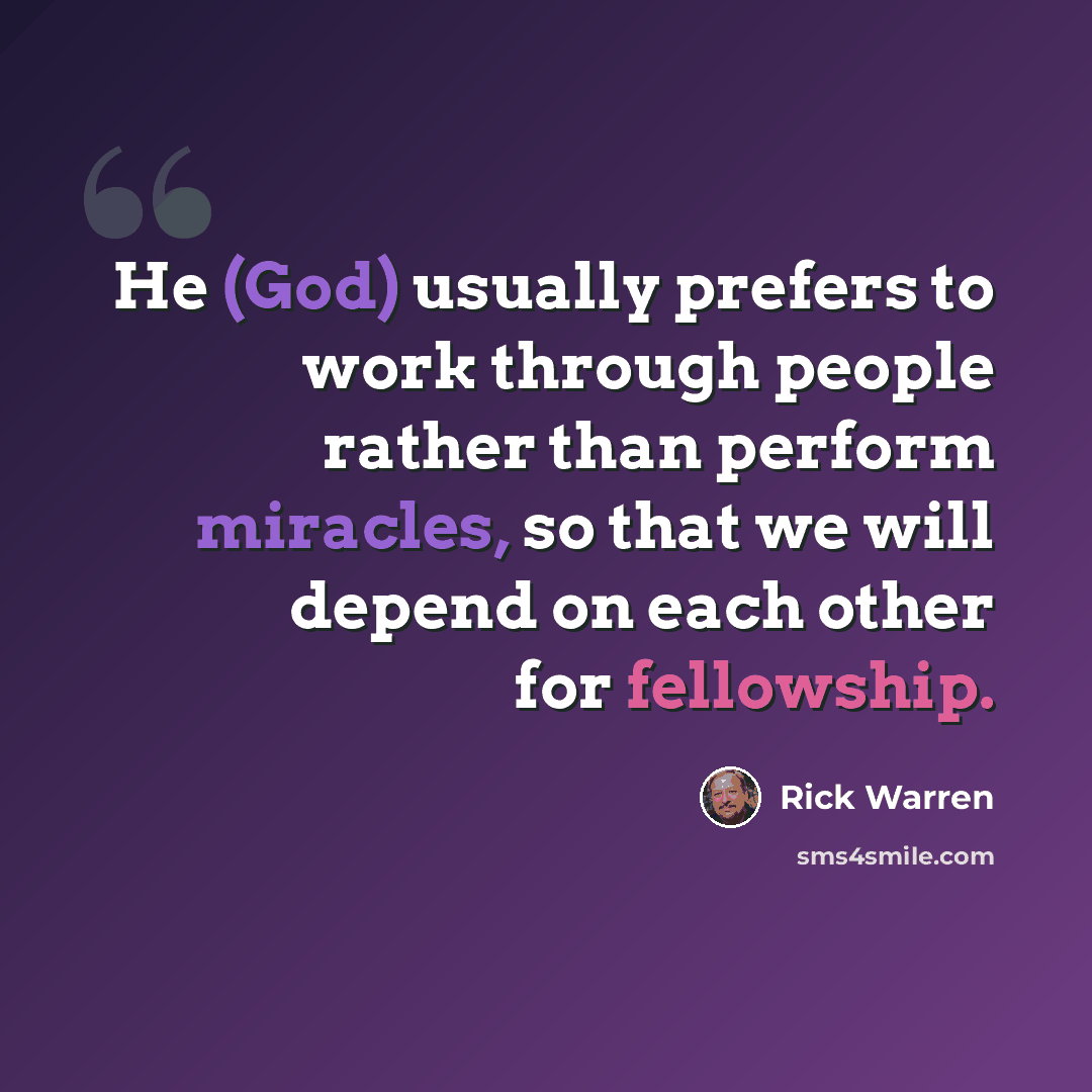 “He (God) usually prefers to work through people rather than perform miracles, so that we will depend on each other for fellowship.” quote by Rick Warren