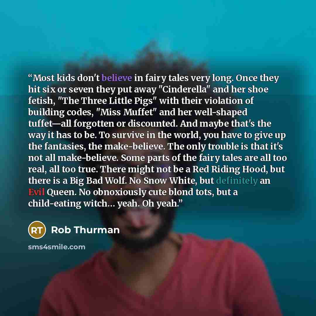 “Most kids don't believe in fairy tales very long. Once they hit six or seven they put away "Cinderella" and her shoe fetish, "The Three Little Pigs" with their violation of building codes, "Miss Muffet" and her well-shaped tuffet—all forgotten or discounted. And maybe that's the way it has to be…” quote by Rob Thurman