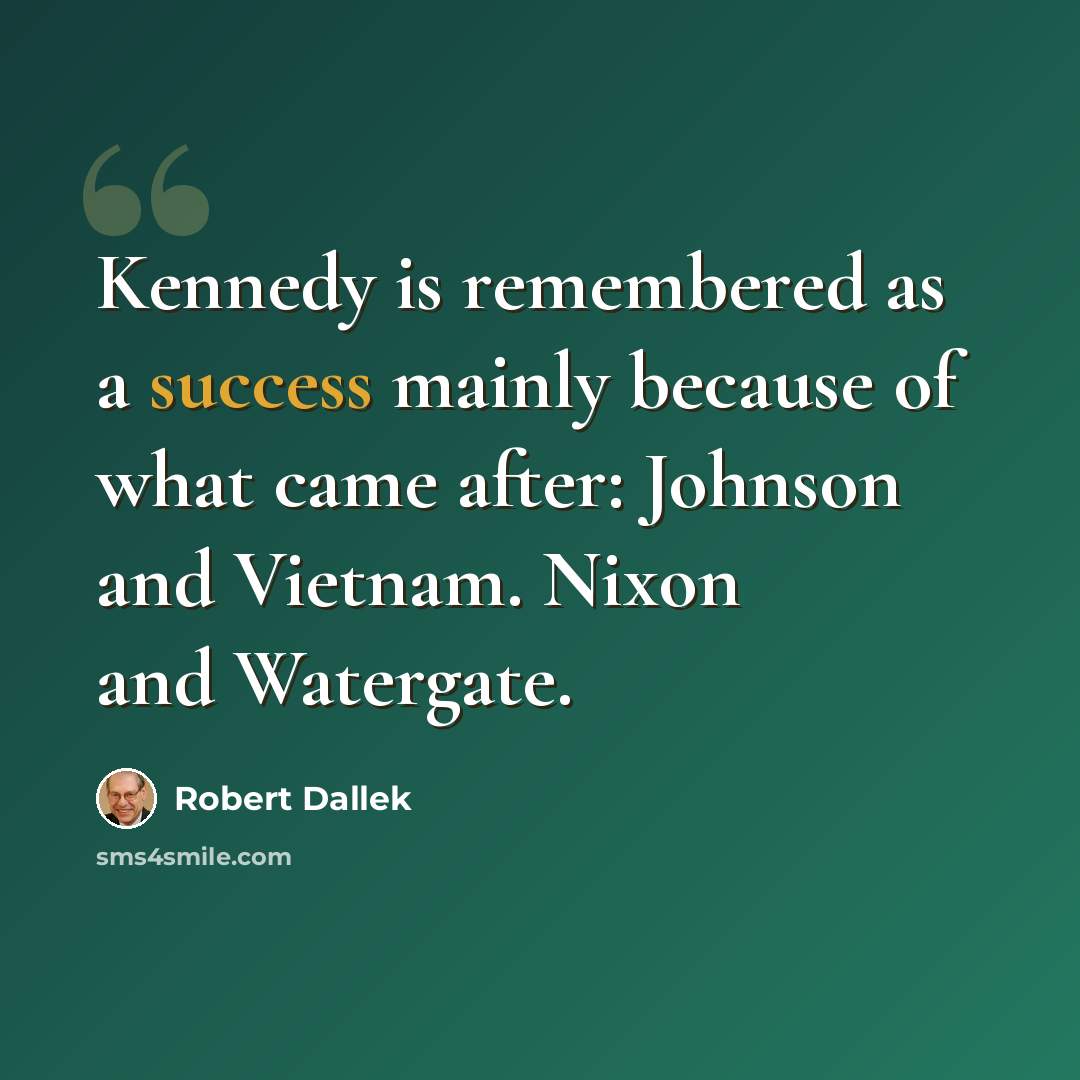 “Kennedy is remembered as a success mainly because of what came after: Johnson and Vietnam. Nixon and Watergate.” quote by Robert Dallek