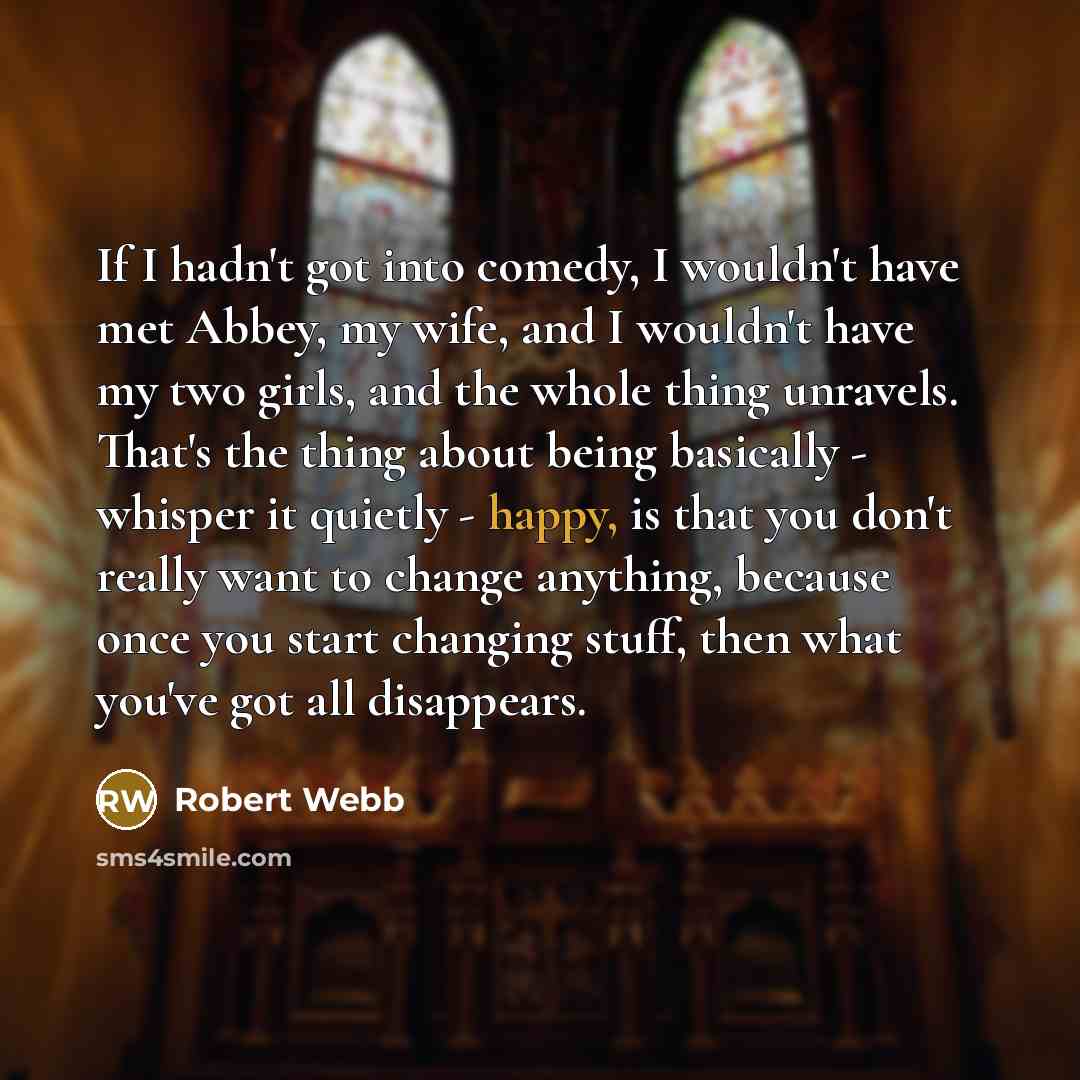 “If I hadn't got into comedy, I wouldn't have met Abbey, my wife, and I wouldn't have my two girls, and the whole thing unravels. That's the thing about being basically - whisper it quietly - happy, is that you don't really want to change anything, because once you start changing stuff, then what…” quote by Robert Webb