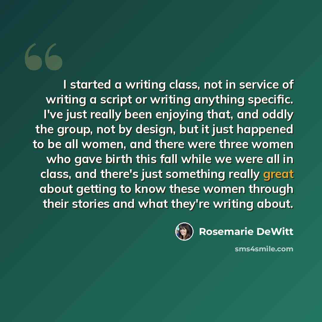 “I started a writing class, not in service of writing a script or writing anything specific. I've just really been enjoying that, and oddly the group, not by design, but it just happened to be all women, and there were three women who gave birth this fall while we were all in class, and there's…” quote by Rosemarie DeWitt